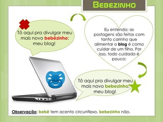 Bebezinho
Tô aqui pra divulgar meu
mais novo bebêzinho:
meu blog!
Eu entendo: as
postagens são feitas com
tanto carinho que
alimentar o blog é como
cuidar de um filho. Por
isso, todo cuidado é
pouco:
Tô aqui pra divulgar meu
mais novo bebezinho:
meu blog!
Observação: bebê tem acento circunflexo, bebezinho não.
 