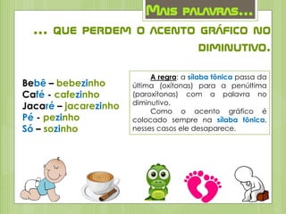 Mais palavras...
... que perdem o acento gráfico no
diminutivo.
Bebê – bebezinho
Café - cafezinho
Jacaré – jacarezinho
Pé - pezinho
Só – sozinho
A regra: a sílaba tônica passa da
última (oxítonas) para a penúltima
(paroxítonas) com a palavra no
diminutivo.
Como o acento gráfico é
colocado sempre na sílaba tônica,
nesses casos ele desaparece.
 