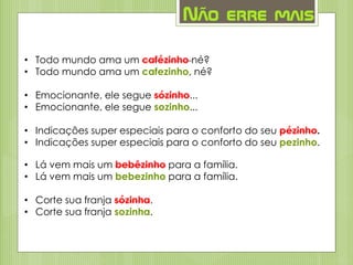Não erre mais
• Todo mundo ama um cafézinho né?
• Todo mundo ama um cafezinho, né?
• Emocionante, ele segue sózinho...
• Emocionante, ele segue sozinho...
• Indicações super especiais para o conforto do seu pézinho.
• Indicações super especiais para o conforto do seu pezinho.
• Lá vem mais um bebêzinho para a família.
• Lá vem mais um bebezinho para a família.
• Corte sua franja sózinha.
• Corte sua franja sozinha.
 
