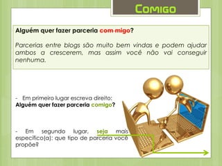 Alguém quer fazer parceria com migo?
Parcerias entre blogs são muito bem vindas e podem ajudar
ambos a crescerem, mas assim você não vai conseguir
nenhuma.
Comigo
- Em primeiro lugar escreva direito:
Alguém quer fazer parceria comigo?
- Em segundo lugar, seja mais
específico(a): que tipo de parceria você
propõe?
 