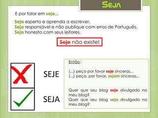 Seja
Seja esperto e aprenda a escrever.
Seja responsável e não publique com erros de Português.
Seja honesto com seus leitores.
E por falar em seja...
Seje não existe!
Então:
(...) peço por favor seje sinceras...
(...) peço, por favor, sejam sinceras...
Quer que seu blog seje divulgado no
meu blog?
Quer que seu blog seja divulgado no
meu blog?
 