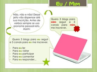Quero 3 blogs para
mim seguir e 3
canais para mim
me inscrever.
Eu / Mim
Não, não e não! Desse
jeito vão dispensar até
sua inscrição. Antes de
verbos sempre se usa
pronome pessoal reto.
Assim:
Quero 3 blogs para eu seguir
e 3 canais para eu me inscrever.
- Para eu ler
- Para eu visitar
- Para eu participar
- Para eu comentar
- Para eu responder...
 