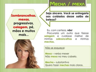 Mecha / mexa
Sombrancelhas,
mexas,
progressivas,
celagem, pé,
mãos e muitos
mais...
Seja sincera. Você se entregaria
aos cuidados desse salão de
beleza?
Eu, com certeza, não!
Procuraria um outro que fizesse
selagem e cuidasse melhor de
minhas sobrancelhas e minhas
mechas.
Não se esqueça:
Mexa – verbo mexer
Não mexa no meu cabelo.
Mecha – substantivo
Quero fazer mechas mais claras.
 