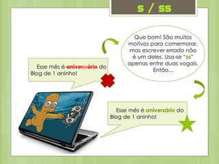 s / ss
Esse mês é aniverssário do
Blog de 1 aninho!
Que bom! São muitos
motivos para comemorar,
mas escrever errado não
é um deles. Usa-se “ss”
apenas entre duas vogais.
Então...
Esse mês é aniversário do
Blog de 1 aninho!
 
