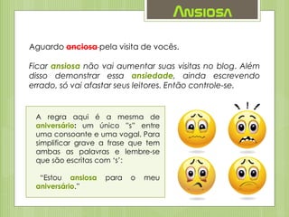 Ansiosa
Aguardo anciosa pela visita de vocês.
Ficar ansiosa não vai aumentar suas visitas no blog. Além
disso demonstrar essa ansiedade, ainda escrevendo
errado, só vai afastar seus leitores. Então controle-se.
A regra aqui é a mesma de
aniversário: um único ”s” entre
uma consoante e uma vogal. Para
simplificar grave a frase que tem
ambas as palavras e lembre-se
que são escritas com ‘s’:
“Estou ansiosa para o meu
aniversário.”
 