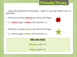 Através/Talvez
Essas são palavrinhas traiçoeiras, vejam o que elas fazem com os
distraídos:
• Entre em contato atravez de minha Fan Page.
• (...) talves seguir e talves me inscrever (...)
• Entre em contato através de minha Fan Page.
• (...) talvez seguir e talvez me inscrever (...)
Não erre mais:
Através, com “S”.
Talvez, com “Z”.
 