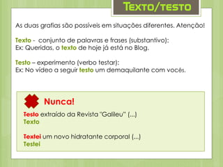 Texto/testo
As duas grafias são possíveis em situações diferentes. Atenção!
Texto - conjunto de palavras e frases (substantivo):
Ex: Queridas, o texto de hoje já está no Blog.
Testo – experimento (verbo testar):
Ex: No vídeo a seguir testo um demaquilante com vocês.
Nunca!
Testo extraído da Revista "Galileu” (...)
Texto
Textei um novo hidratante corporal (...)
Testei
 