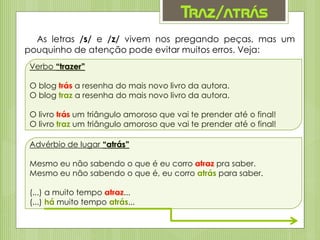 Traz/atrás
As letras /s/ e /z/ vivem nos pregando peças, mas um
pouquinho de atenção pode evitar muitos erros. Veja:
Verbo “trazer”
O blog trás a resenha do mais novo livro da autora.
O blog traz a resenha do mais novo livro da autora.
O livro trás um triângulo amoroso que vai te prender até o final!
O livro traz um triângulo amoroso que vai te prender até o final!
Advérbio de lugar “atrás”
Mesmo eu não sabendo o que é eu corro atraz pra saber.
Mesmo eu não sabendo o que é, eu corro atrás para saber.
(...) a muito tempo atraz...
(...) há muito tempo atrás...
 