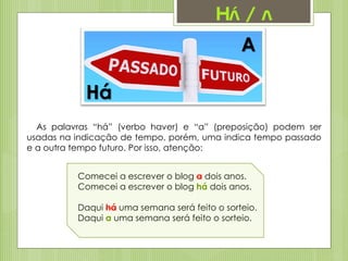 Há / a
Há
A
As palavras “há” (verbo haver) e “a” (preposição) podem ser
usadas na indicação de tempo, porém, uma indica tempo passado
e a outra tempo futuro. Por isso, atenção:
Comecei a escrever o blog a dois anos.
Comecei a escrever o blog há dois anos.
Daqui há uma semana será feito o sorteio.
Daqui a uma semana será feito o sorteio.
 