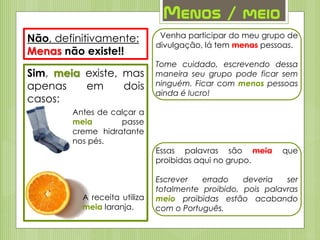 Menos / meio
Não, definitivamente:
Menas não existe!!
Sim, meia existe, mas
apenas em dois
casos:
Antes de calçar a
meia passe
creme hidratante
nos pés.
A receita utiliza
meia laranja.
Venha participar do meu grupo de
divulgação, lá tem menas pessoas.
Tome cuidado, escrevendo dessa
maneira seu grupo pode ficar sem
ninguém. Ficar com menos pessoas
ainda é lucro!
Essas palavras são meia que
proibidas aqui no grupo.
Escrever errado deveria ser
totalmente proibido, pois palavras
meio proibidas estão acabando
com o Português.
 