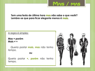 Mais / mas
Tem uma festa de última hora mas não sabe o que vestir?
Lembre-se que para ficar elegante menos é mais.
A regra é simples:
Mas = porém
Mais = +
Queria postar mais, mas não tenho
tempo.
ou
Queria postar +, porém não tenho
tempo.
 