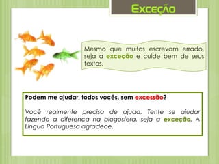 Exceção
Mesmo que muitos escrevam errado,
seja a exceção e cuide bem de seus
textos.
Podem me ajudar, todos vocês, sem excessão?
Você realmente precisa de ajuda. Tente se ajudar
fazendo a diferença na blogosfera, seja a exceção. A
Língua Portuguesa agradece.
 