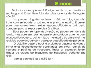 E-book
Todas as vezes que você lê algumas dicas para melhorar
seu blog está lá um item falando sobre os erros de Português,
não é?
Isso porque ninguém vai levar a sério um blog que não
trata com seriedade a sua matéria prima: a escrita. Escrever
para que outros leiam exige responsabilidade e até certa
coragem para se expor e se abrir às criticas.
Blogs podem ser apenas diversão ou podem ser fonte de
renda, mas para isso será necessário um cuidado extremo com
a Língua Portuguesa, pois um texto mal escrito ou um e-mail mal
redigido pode acabar com qualquer possibilidade de parceria.
O objetivo desse e-book é esclarecer algumas dúvidas e
evitar erros frequentemente observados em blogs, canais do
Youtube e páginas do Facebook. Todos os exemplos foram
tirados de grupos de blogueiros do Facebook, portanto são
reais.
Vamos conhecê-los e evitá-los?
 