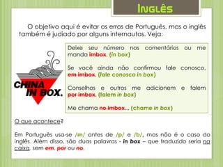 Inglês
O objetivo aqui é evitar os erros de Português, mas o inglês
também é judiado por alguns internautas. Veja:
Deixe seu número nos comentários ou me
manda imbox. (in box)
Se você ainda não confirmou fale conosco,
em imbox. (fale conosco in box)
Conselhos e outros me adicionem e falem
por imbox. (falem in box)
Me chama no imbox... (chame in box)
O que acontece?
Em Português usa-se /m/ antes de /p/ e /b/, mas não é o caso do
inglês. Além disso, são duas palavras - in box – que traduzido seria na
caixa, sem em, por ou no.
 