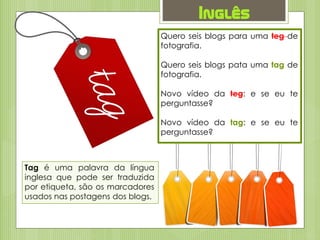Inglês
Tag é uma palavra da língua
inglesa que pode ser traduzida
por etiqueta, são os marcadores
usados nas postagens dos blogs.
Quero seis blogs para uma teg de
fotografia.
Quero seis blogs pata uma tag de
fotografia.
Novo vídeo da teg: e se eu te
perguntasse?
Novo vídeo da tag: e se eu te
perguntasse?
 