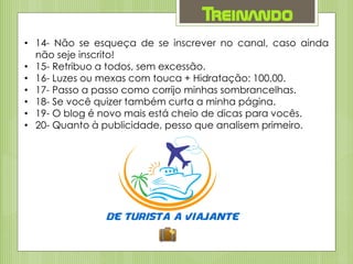Treinando
• 14- Não se esqueça de se inscrever no canal, caso ainda
não seje inscrito!
• 15- Retribuo a todos, sem excessão.
• 16- Luzes ou mexas com touca + Hidratação: 100,00.
• 17- Passo a passo como corrijo minhas sombrancelhas.
• 18- Se você quizer também curta a minha página.
• 19- O blog é novo mais está cheio de dicas para vocês.
• 20- Quanto à publicidade, pesso que analisem primeiro.
 