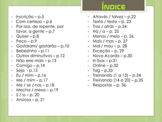 Índice
- Inscrição – p.5
- Com certeza – p.6
- Por isso, de repente, por
favor, a gente – p.7
- Quiser – p.8
- Peço – p.9
- Gostaram/ gostarão – p.10
- Bebezinho – p.11
- Outros diminutivos – p.12
- Não erre mais – p.13
- Comigo – p.14
- Seja - p.15
- Eu / mim – p.16
- Me / mim – p.17
- Me / se / nos – p.18
- Mecha / mexa – p.19
- S / ss – p. 20
- Ansiosa – p. 21
- Através / talvez – p.22
- Texto / texto – p. 23
- Traz / atrás – p.24
- Há / a – p. 25
- Menos / meio – p. 26
- Mais / mas – p. 27
- Mal / mau – p. 28
- Exceção – p. 29
- Novo Acordo – p.30
- In box – p.31
- Online – p.32
- Tag – p.33
- Treinando (1 a 13) – p.34
- Treinando (14 a 20) – p.35
- Respostas – p. 36
 