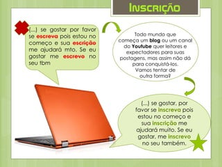 Inscrição
(...) se gostar por favor
se escreva pois estou no
começo e sua escrição
me ajudará mto. Se eu
gostar me escrevo no
seu tbm
Todo mundo que
começa um blog ou um canal
do Youtube quer leitores e
expectadores para suas
postagens, mas assim não dá
para conquistá-los.
Vamos tentar de
outra forma?
(...) se gostar, por
favor se inscreva pois
estou no começo e
sua inscrição me
ajudará muito. Se eu
gostar, me inscrevo
no seu também.
 