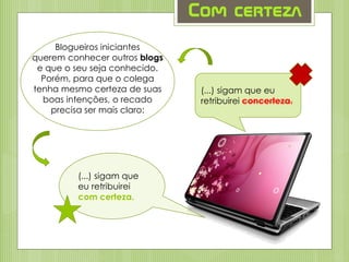 Com certeza
(...) sigam que eu
retribuirei concerteza.
Blogueiros iniciantes
querem conhecer outros blogs
e que o seu seja conhecido.
Porém, para que o colega
tenha mesmo certeza de suas
boas intenções, o recado
precisa ser mais claro:
(...) sigam que
eu retribuirei
com certeza.
 