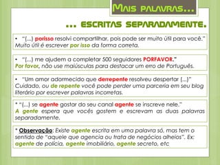 Mais palavras...
... escritas separadamente.
• “(...) porisso resolvi compartilhar, pois pode ser muito útil para você.”
Muito útil é escrever por isso da forma correta.
• “(...) me ajudem a completar 500 seguidores PORFAVOR.”
Por favor, não use maiúsculas para destacar um erro de Português.
• “Um amor adormecido que derrepente resolveu despertar (...)”
Cuidado, ou de repente você pode perder uma parceria em seu blog
literário por escrever palavras incorretas.
* “(...) se agente gostar do seu canal agente se inscreve nele.”
A gente espera que vocês gostem e escrevam as duas palavras
separadamente.
* Observação: Existe agente escrita em uma palavra só, mas tem o
sentido de “aquele que agencia ou trata de negócios alheios”. Ex:
agente de polícia, agente imobiliário, agente secreto, etc
 