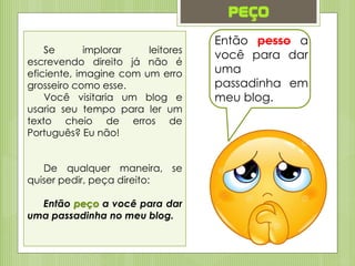 peço
Então pesso a
você para dar
uma
passadinha em
meu blog.
Se implorar leitores
escrevendo direito já não é
eficiente, imagine com um erro
grosseiro como esse.
Você visitaria um blog e
usaria seu tempo para ler um
texto cheio de erros de
Português? Eu não!
De qualquer maneira, se
quiser pedir, peça direito:
Então peço a você para dar
uma passadinha no meu blog.
 