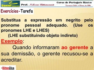 Substitua a expressão em negrito pelo 
pronome pessoal adequado. (Use os 
pronomes LHE e LHES) 
(LHE substituindo objeto indireto) 
Exemplo: 
Quando informaram ao gerente a 
sua demissão, o gerente recusou-se a 
acreditar. 
 