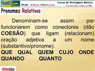 Denominam-se assim por 
funcionarem como conectores (dão 
COESÃO) que ligam (relacionam) 
oração adjetiva a um nome 
(substantivo/pronome). 
QUE QUAL QUEM CUJO ONDE 
QUANDO QUANTO 
 