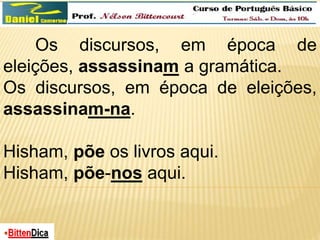 Os discursos, em época de 
eleições, assassinam a gramática. 
Os discursos, em época de eleições, 
assassinam-na. 
Hisham, põe os livros aqui. 
Hisham, põe-nos aqui. 
 