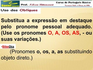 Substitua a expressão em destaque 
pelo pronome pessoal adequado. 
(Use os pronomes O, A, OS, AS, - ou 
suas variações.) 
(Pronomes o, os, a, as substituindo 
objeto direto.) 
 