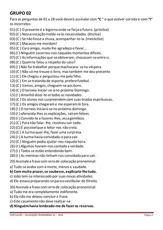 GRUPO 02 
Para as perguntas de 01 a 28 você deverá assinalar com “C “ o que estiver correto e com “I” 
os incorretos: 
01) (C ) O presente é a bigorna onde se forja o futuro. (próclise) 
02) (C ) Nossa vocação molda-se às necessidades. (ênclise) 
03) (C ) Se não fosse a chuva, acompanhar-te-ia. (mesóclise) 
04) (C ) Macacos me mordam! 
05) (C ) Caro amigo, muito lhe agradeço o favor... 
06) (I ) Ninguém socorreu-nos naqueles momentos difíceis. 
07) (C ) As informações que se obtiveram, chocavam-se entre si. 
08) (C ) Quem te falou a respeito do caso? 
09) (I ) Não foi trabalhar porque machucara- se na véspera. 
10) (C ) Não só me trouxe o livro, mas também me deu presente. 
11) (C ) Ele chegou e perguntou-me pelo filho. 
12) (C ) Em se tratando de esporte, prefere futebol. 
13) (C ) Vamos, amigos, cheguem-se aos bons. 
14) (C ) O torneio iniciar-se-á no próximo Domingo. 
15) (I ) Amanhã dizer-te-ei todas as novidades. 
16) (C ) Os alunos nos surpreendem com suas tiradas espirituosas. 
17) (C ) Os amigos chegaram e me esperam lá fora. 
18) (I ) O torneio iniciará-se no próximo domingo. 
19) (I ) oferecida-lhes as explicações, saíram felizes. 
20) (I ) Convido-te a fazeres-lhes, essa gentileza. 
21) (C ) Para não falar- lhe, resolveu sair cedo. 
22) (C) É possível que o leitor nos não creia. 
23) (C ) A turma quer-lhe, fazer uma surpresa. 
24) (I ) A turma havia convidado-o para sair. 
25) (C ) Ninguém podia ajudar-nos naquela hora. 
26) (I ) Algumas haviam-nos contado a verdade. 
27) (I ) Todos se estão entendendo bem. 
28) (I ) As meninas não tinham nos convidado para sair. 
29) Assinale a frase com erro de colocação pronominal: 
a) Tudo se acaba com a morte, menos a saudade. 
b) Com muito prazer, se soubesse, explicaria-lhe tudo. 
c) João tem-se interessado por suas novas atividades. 
d) Ele estava preparando-se para o vestibular de Direito. 
30) Assinale a frase com erro de colocação pronominal: 
a) Tudo me era completamente indiferente. 
b) Ela não me deixou concluir a frase. 
c) Este casamento não deve realizar-se. 
d) Ninguém havia lembrado-me de fazer as reservas. 
PORTUGUÊS – COLOCAÇÃO PRONOMINAL 01 – 2014 Página 5 
 
