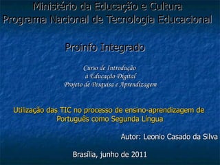 Ministério da Educação e Cultura  Programa Nacional de Tecnologia Educacional  Proinfo Integrado   Curso de Introdução  à Educação Digital Projeto de Pesquisa e Aprendizagem Utilização das TIC no processo de ensino-aprendizagem de  Português como Segunda Língua Autor: Leonio Casado da Silva Brasília, junho de 2011 