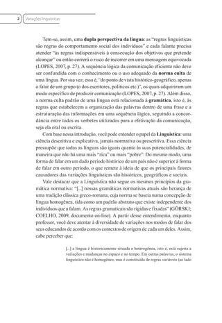 Tem-se, assim, uma dupla perspectiva da língua: as “regras linguísticas
são regras do comportamento social dos indivíduos” e cada falante precisa
atender “às regras indispensáveis à consecução dos objetivos que pretende
alcançar” ou então correrá o risco de incorrer em uma mensagem equivocada
(LOPES, 2007, p. 27). A sequência lógica da comunicação eficiente não deve
ser confundida com o conhecimento ou o uso adequado da norma culta de
uma língua. Por sua vez, essa é, “do ponto de vista histórico-geográfico, apenas
o falar de um grupo (o dos escritores, políticos etc.)”, os quais adquiriram um
modo específico de produzir comunicação (LOPES, 2007, p. 27). Além disso,
a norma culta padrão de uma língua está relacionada à gramática, isto é, às
regras que estabelecem a organização das palavras dentro de uma frase e a
estruturação das informações em uma sequência lógica, seguindo a concor-
dância entre todos os verbetes utilizados para a efetivação da comunicação,
seja ela oral ou escrita.
Com base nessa introdução, você pode entender o papel da Linguística: uma
ciência descritiva e explicativa, jamais normativa ou prescritiva. Essa ciência
pressupõe que todas as línguas são iguais quanto às suas potencialidades, de
maneira que não há uma mais “rica” ou mais “pobre”. Do mesmo modo, uma
forma de falar em um dado período histórico de um país não é superior à forma
de falar em outro período, o que remete à ideia de que os principais fatores
causadores das variações linguísticas são históricos, geográficos e sociais.
Vale destacar que a Linguística não segue os mesmos princípios da gra-
mática normativa: “[...] nossas gramáticas normativas atuais são herança de
uma tradição clássica greco-romana, cuja norma se baseia numa concepção de
língua homogênea, tida como um padrão abstrato que existe independente dos
indivíduos que a falam. As regras gramaticais são rígidas e fixadas” (GÖRSKI;
COELHO, 2009, documento on-line). A partir desse entendimento, enquanto
professor, você deve atentar à diversidade de variações nos modos de falar dos
seus educandos de acordo com os contextos de origem de cada um deles. Assim,
cabe perceber que:
[...] a língua é historicamente situada e heterogênea, isto é, está sujeita a
variações e mudanças no espaço e no tempo. Em outras palavras, o sistema
linguístico não é homogêneo, mas é constituído de regras variáveis (ao lado
Variações linguísticas
2
 