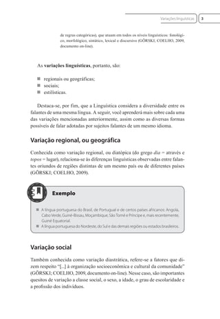 de regras categóricas), que atuam em todos os níveis linguísticos: fonológi-
co, morfológico, sintático, lexical e discursivo (GÖRSKI; COELHO, 2009,
documento on-line).
As variações linguísticas, portanto, são:
 regionais ou geográficas;
 sociais;
 estilísticas.
Destaca-se, por fim, que a Linguística considera a diversidade entre os
falantes de uma mesma língua. A seguir, você aprenderá mais sobre cada uma
das variações mencionadas anteriormente, assim como as diversas formas
possíveis de falar adotadas por sujeitos falantes de um mesmo idioma.
Variação regional, ou geográfica
Conhecida como variação regional, ou diatópica (do grego dia = através e
topos = lugar), relaciona-se às diferenças linguísticas observadas entre falan-
tes oriundos de regiões distintas de um mesmo país ou de diferentes países
(GÖRSKI; COELHO, 2009).
 A língua portuguesa do Brasil, de Portugual e de certos países africanos: Angola,
Cabo Verde, Guiné-Bissau, Moçambique, São Tomé e Príncipe e, mais recentemente,
Guiné Equatorial.
 A língua portuguesa do Nordeste, do Sul e das demais regiões ou estados brasileiros.
Variação social
Também conhecida como variação diastrática, refere-se a fatores que di-
zem respeito “[...] à organização socioeconômica e cultural da comunidade”
(GÖRSKI; COELHO, 2009, documento on-line). Nesse caso, são importantes
quesitos de variação a classe social, o sexo, a idade, o grau de escolaridade e
a proﬁssão dos indivíduos.
3
Variações linguísticas
 