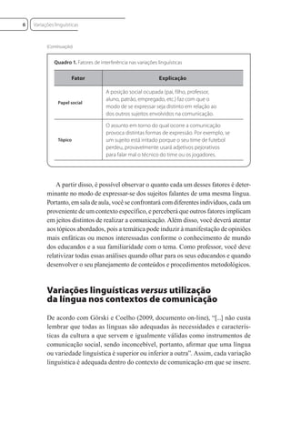 A partir disso, é possível observar o quanto cada um desses fatores é deter-
minante no modo de expressar-se dos sujeitos falantes de uma mesma língua.
Portanto, em sala de aula, você se confrontará com diferentes indivíduos, cada um
proveniente de um contexto específico, e perceberá que outros fatores implicam
em jeitos distintos de realizar a comunicação. Além disso, você deverá atentar
aos tópicos abordados, pois a temática pode induzir à manifestação de opiniões
mais enfáticas ou menos interessadas conforme o conhecimento de mundo
dos educandos e a sua familiaridade com o tema. Como professor, você deve
relativizar todas essas análises quando olhar para os seus educandos e quando
desenvolver o seu planejamento de conteúdos e procedimentos metodológicos.
Variações linguísticas versus utilização
da língua nos contextos de comunicação
De acordo com Görski e Coelho (2009, documento on-line), “[...] não custa
lembrar que todas as línguas são adequadas às necessidades e caracterís-
ticas da cultura a que servem e igualmente válidas como instrumentos de
comunicação social, sendo inconcebível, portanto, aﬁrmar que uma língua
ou variedade linguística é superior ou inferior a outra”. Assim, cada variação
linguística é adequada dentro do contexto de comunicação em que se insere.
Fator Explicação
Papel social
A posição social ocupada (pai, filho, professor,
aluno, patrão, empregado, etc.) faz com que o
modo de se expressar seja distinto em relação ao
dos outros sujeitos envolvidos na comunicação.
Tópico
O assunto em torno do qual ocorre a comunicação
provoca distintas formas de expressão. Por exemplo, se
um sujeito está irritado porque o seu time de futebol
perdeu, provavelmente usará adjetivos pejorativos
para falar mal o técnico do time ou os jogadores.
Quadro 1. Fatores de interferência nas variações linguísticas
(Continuação)
Variações linguísticas
6
 