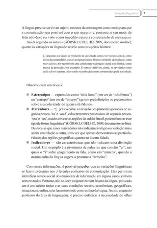 A língua precisa servir ao sujeito emissor da mensagem como meio para que
a comunicação seja possível com o seu receptor e, portanto, o seu modo de
falar não deve ser visto como impeditivo para a compreensão da mensagem.
Ainda segundo os autores (GÖRSKI; COELHO, 2009, documento on-line),
quanto às variações da língua de acordo com os sujeitos falantes:
[...] algumas variáveis se revelarão na sociedade como estereótipos, isto é, como
alvos de comentários sociais estigmatizados. Outras variáveis se revelarão como
marcadores, por receberem uma consistente valoração social e estilística, como
marca de prestígio, por exemplo. E outras variáveis, ainda, se revelarão como
indicadores apenas, não sendo reconhecidas nem comentadas pela sociedade.
Observe cada um desses:
 Estereótipos — expressões como “nóis fumo” (em vez de “nós fomos”)
ou “estrupo” (em vez de “estupro”) geram predefinições ou preconceitos
sobre a escolaridade de quem está falando.
 Marcadores — “[...] casos como a variação dos pronomes pessoais de se-
gunda pessoa, ‘tu’ e ‘você’, e dos pronomes possessivos de segunda pessoa,
‘teu’ e ‘seu’, usados em certas regiões do sul do Brasil, podem ilustrar esse
tipo de forma linguística” (GÖRSKI; COELHO, 2009, documento on-line).
Destaca-se que esses marcadores não indicam prestígio ou variação mais
aceita em relação a outra, uma vez que apenas demonstram as particula-
ridades das regiões geográficas quanto ao idioma falado.
 Indicadores — são características que não indicam uma distinção
social. Um exemplo é a pronúncia de palavras que contêm “ei”, nas
quais o “i” sofre apagamento na fala, como em “armero”, quando a
norma culta da língua sugere a pronúncia “armeiro”.
Com essas informações, é possível perceber que as variações linguísticas
se fazem presentes nos diferentes contextos de comunicação. Elas permitem
identificar o meio social dos emissores de informação em alguns casos, embora
nem em todos. Portanto, não se deve estigmatizar um falante da língua, pois cada
um é um sujeito único e as suas condições sociais, econômicas, geográficas,
situacionais, enfim, interferem no modo como utiliza da língua. Assim, enquanto
professor da área de linguagens, é preciso enfatizar a necessidade do olhar
7
Variações linguísticas
 