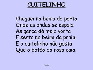 CUITELINHO Cheguei na beira do porto Onde as ondas se espaia As garça dá meia vorta E senta na beira da praia E o cuitelinho não gosta Que o botão da rosa caia. 