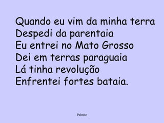 Quando eu vim da minha terra Despedi da parentaia Eu entrei no Mato Grosso Dei em terras paraguaia Lá tinha revolução Enfrentei fortes bataia. 