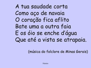 A tua saudade corta Como aço de navaia O coração fica aflito Bate uma a outra faia E os óio se enche d’água Que até a vista se atrapaia. (música do folclore de Minas Gerais) 
