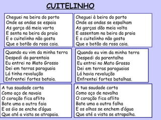 CUITELINHO Cheguei à beira do porto Onde as ondas se espalham As garças dão meia volta E assentam na beira da praia E o cuitelinho não gosta  Que o botão da rosa caia. Cheguei na beira do porto Onde as ondas se espaia As garça dá meia vorta E senta na beira da praia E o cuitelinho não gosta Que o botão da rosa caia. Quando eu vim da minha terra Despedi da parentaia Eu entrei no Mato Grosso Dei em terras paraguaia Lá tinha revolução Enfrentei fortes bataia. Quando eu vim da minha terra Despedi da parentalha Eu entrei no Mato Grosso Dei em terras paraguaias Lá havia revolução Enfrentei fortes batalhas. A tua saudade corta Como aço de navaia O coração fica aflito Bate uma a outra faia E os óio se enche d’água Que até a vista se atrapaia. A tua saudade corta  Como aço de navalha O coração fica aflito Bate uma a outra falha E os olhos se enchem d’água Que até a vista se atrapalha. 