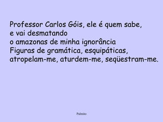Professor Carlos Góis, ele é quem sabe, e vai desmatando o amazonas de minha ignorância Figuras de gramática, esquipáticas, atropelam-me, aturdem-me, seqüestram-me. 