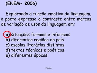 (ENEM- 2006) Explorando a função emotiva da linguagem, o poeta expressa o contraste entre marcas de variação de usos da linguagem em: a)  situações formais e informais b)  diferentes regiões do país c)  escolas literárias distintas d)  textos técnicos e poéticos e)  diferentes épocas 