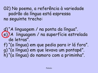 02) No poema, a referência à variedade padrão da língua está espressa no seguinte trecho: “ A linguagem / na ponta da língua”. “ A  linguagem / na superfície estrelada de letras”. “ (a língua) em que pedia para ir lá fora”. “ (a língua) em que levava um pontapé”. “ (a língua) do namoro com a priminha”. 