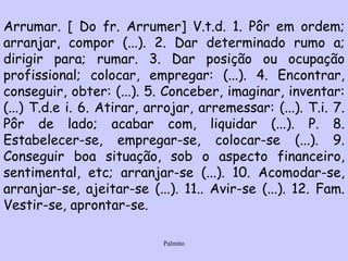 Arrumar. [ Do fr. Arrumer] V.t.d. 1. Pôr em ordem; arranjar, compor (...). 2. Dar determinado rumo a; dirigir para; rumar. 3. Dar posição ou ocupação profissional; colocar, empregar: (...). 4. Encontrar, conseguir, obter: (...). 5. Conceber, imaginar, inventar: (...) T.d.e i. 6. Atirar, arrojar, arremessar: (...). T.i. 7. Pôr de lado; acabar com, liquidar (...). P. 8. Estabelecer-se, empregar-se, colocar-se (...). 9. Conseguir boa situação, sob o aspecto financeiro, sentimental, etc; arranjar-se (...). 10. Acomodar-se, arranjar-se, ajeitar-se (...). 11.. Avir-se (...). 12. Fam. Vestir-se, aprontar-se. 