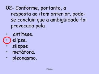 02- Conforme, portanto, a resposta ao item anterior, pode-se concluir que a ambigüidade foi provocada pela  antítese. elipse. silepse metáfora. pleonasmo. 