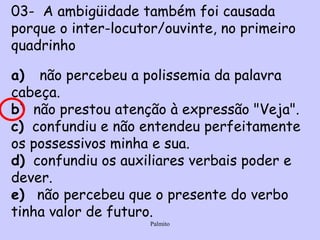 03-  A ambigüidade também foi causada porque o inter­locutor/ouvinte, no primeiro quadrinho    a)    não percebeu a polissemia da palavra cabeça.  b)   não prestou atenção  à  expressão "Veja".  c)   confundiu e não entendeu perfeitamente os possessivos minha e sua.  d)   confundiu os auxiliares verbais poder e dever.  e)    não percebeu que o presente do verbo tinha valor de futuro.  