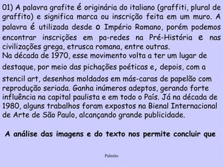 01) A palavra grafite  é  originária do italiano (graffiti, plural de graffito) e significa marca ou inscrição feita em um muro. A palavra  é  utilizada desde  o  Império Romano, porém podemos encontrar inscrições em pa­redes na Pré-História  e  nas civilizações grega, etrusca romana, entre outras.  Na década de 1970, esse movimento volta a ter um lugar de destaque, por meio das pichações poéticas e ,  depois, com a stencil art, desenhos moldados em más­caras de papelão com   reprodução seriada. Ganha inúmeros adeptos, gerando forte influência na capital paulista e em todo o País. Já na década de 1980, alguns trabalhos foram expostos na Bienal Internacional de Arte de São Paulo, alcançando grande publicidade.  A análise das imagens e do texto nos permite concluir que   