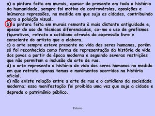 a) a pintura feita em murais, apesar de presente em toda a história da humanidade, sempre foi motivo de controvérsias, oposições e inúmeras repressões, na medida em que suja as cidades, contribuindo para a poluição visual.  b) a pintura feita em murais remonta à mais distante antigüidade e, apesar do uso de técnicas diferenciadas, co­mo o uso de grafismos figurativos, retrata o cotidiano através da expressão livre e consciente do artista que a elabora.  c) a arte sempre esteve presente na vida dos seres humanos, porém só foi reconhecida como forma de representação da história de vida dos povos a partir da época moderna e seguindo severas restrições que não permitem a inclusão da arte de rua.  d) a arte representa a história de vida dos seres humanos na medida em que retrata apenas temas e movimentos ocorridos na história oficial.  e) não existe relação entre a arte de rua e o cotidiano da sociedade moderna; essa manifestação foi proibida uma vez que suja a cidade e depreda o patrimônio público.   