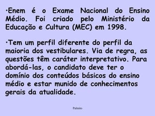 Enem é o Exame Nacional do Ensino Médio. Foi criado pelo Ministério da Educação e Cultura (MEC) em 1998. Tem um perfil diferente do perfil da maioria dos vestibulares. Via de regra, as questões têm caráter interpretativo. Para abordá-las, o candidato deve ter o domínio dos conteúdos básicos do ensino médio e estar munido de conhecimentos gerais da atualidade.   