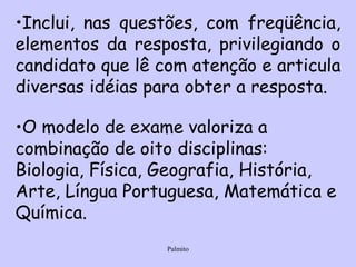 Inclui, nas questões, com freqüência, elementos da resposta, privilegiando o candidato que lê com atenção e articula diversas idéias para obter a resposta. O modelo de exame valoriza a combinação de oito disciplinas: Biologia, Física, Geografia, História, Arte, Língua Portuguesa, Matemática e Química.   