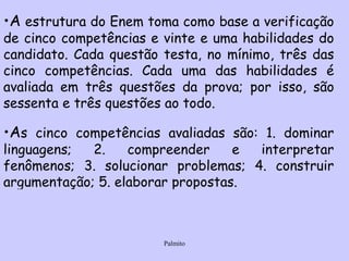 A  estrutura do Enem toma como base a verificação de cinco competências e vinte e uma habilidades do candidato. Cada questão testa, no mínimo, três das cinco competências. Cada uma das habilidades é avaliada em três questões da prova; por isso, são sessenta e três questões ao todo. A s cinco competências avaliadas são: 1. dominar linguagens; 2. compreender e interpretar fenômenos; 3. solucionar problemas; 4. construir argumentação; 5. elaborar propostas.   
